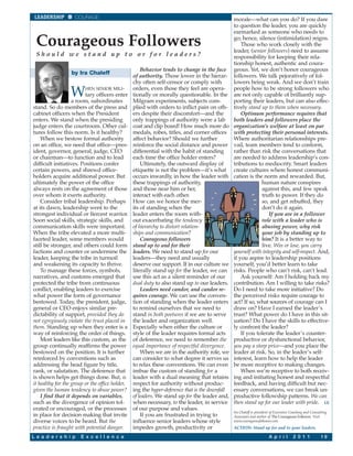 LEADERSHIP         COURAGE                                                                     morale—what can you do? If you dare
                                                                                                to question the leader, you are quickly
                                                                                                earmarked as someone who needs to

 Courageous Followers                                                                           go; hence, silence (intimidation) reigns.
                                                                                                    Those who work closely with the
                                                                                                leader, (senior followers) need to assume
 Should we stand up to or for leaders?                                                          responsibility for keeping their rela-
                                                                                                tionship honest, authentic and coura-
                                                     Behavior tends to change in the face       geous. Yet, we don’t honor courageous
                  by Ira Chaleff
                                                 of authority. Those lower in the hierar-       followers. We talk pejoratively of fol-
                                                 chy often self-censor or comply with           lowers being weak. And we don’t train

                  W      HEN SENIOR MILI-
                         tary officers enter
                   a room, subordinates
                                                 orders, even those they feel are opera-
                                                 tionally or morally questionable. In the
                                                 Milgram experiments, subjects com-
                                                                                                people how to be strong followers who
                                                                                                are not only capable of brilliantly sup-
                                                                                                porting their leaders, but can also effec-
stand. So do members of the press and            plied with orders to inflict pain on oth-      tively stand up to them when necessary.
cabinet officers when the President              ers despite their discomfort—and the               Optimum performance requires that
enters. We stand when the presiding              only trappings of authority were a lab         both leaders and followers place the
judge enters the courtroom. Other cul-           coat and clip board! How much more do          organization’s welfare at least on par
tures follow this norm. Is it healthy?           medals, robes, titles, and corner offices      with protecting their personal interests.
    When we bestow formal authority              affect behavior? Should we further             Where authoritarian relationships pre-
on an office, we need that office—pres-          reinforce the social distance and power        vail, team members tend to conform,
ident, governor, general, judge, CEO             differential with the habit of standing        rather than risk the conversations that
or chairman—to function and to lead              each time the office holder enters?            are needed to address leadership’s con-
difficult initiatives. Positions confer              Ultimately, the outward display of         tributions to mediocrity. Smart leaders
certain powers, and shrewd office-               etiquette is not the problem—it’s what         create cultures where honest communi-
holders acquire additional power. But            occurs inwardly, in how the leader with        cation is the norm and rewarded. But,
ultimately the power of the office               these trappings of authority,                               human nature conspires
always rests on the agreement of those           and those near him or her,                                  against this, and few speak
over whom it exerts authority.                   interact with each other.                                   truth to power. If they do
    Consider tribal leadership. Perhaps          How can we honor the mer-                                   so, and get rebuffed, they
at its dawn, leadership went to the              its of standing when the                                    don’t do it again.
strongest individual or fiercest warrior.        leader enters the room with-                                    If you are in a follower
Soon social skills, strategic skills, and        out exacerbating the tendency                               role with a leader who is
communication skills were important.             of hierarchy to distort relation-                           abusing power, why risk
When the tribe elevated a more multi-            ships and communication?                                    your job by standing up to
faceted leader, some members would                   Courageous followers                                    him? It is a better way to
still be stronger, and others could form         stand up to and for their                                   live. Win or lose, you carry
factions and counter or undermine the            leaders. We need to stand up for our           yourself with integrity and self-respect. And,
leader, keeping the tribe in turmoil             leaders—they need and usually                  if you aspire to leadership positions
and weakening its capacity to thrive.            deserve our support. If in our culture we      yourself, you’d better learn to take
    To manage these forces, symbols,             literally stand up for the leader, we can      risks. People who can’t risk, can’t lead.
narratives, and customs emerged that             use this act as a silent reminder of our           Ask yourself: Am I holding back my
protected the tribe from continuous              dual duty to also stand up to our leaders.     contribution. Am I willing to take risks?
conflict, enabling leaders to exercise               Leaders need candor, and candor re-        Do I need to take more initiative? Do
what power the form of governance                quires courage. We can use the conven-         the perceived risks require courage to
bestowed. Today, the president, judge,           tion of standing when the leader enters        act? If so, what sources of courage can I
general or CEO enjoys similar pre-               to remind ourselves that we need to            draw on? Have I earned the leader’s
dictability of support, provided they do         stand in both postures if we are to serve      trust? What power do I have in this sit-
not egregiously violate the trust placed in      the leader and organization well.              uation? Do I have the skills to effective-
them. Standing up when they enter is a           Especially when either the culture or          ly confront the leader?
way of reinforcing the order of things.          style of the leader requires formal acts           If you tolerate the leader’s counter-
    Most leaders like this custom, as the        of deference, we need to remember the          productive or dysfunctional behavior,
group continually reaffirms the power            equal importance of respectful divergence.     you pay a steep price—and you place the
bestowed on the position. It is further              When we are in the authority role, we      leader at risk. So, in the leader’s self-
reinforced by conventions such as                can consider to what degree it serves us       interest, learn how to help the leader
addressing the head figure by title,             to relax these conventions. We can even        be more receptive to making changes.
rank, or salutation. The deference that          imbue the custom of standing for a                 When we’re receptive to both receiv-
is shown helps get things done. But, is          leader with a dual meaning that retains        ing and initiating honest and respectful
it healthy for the group or the office holder,   respect for authority without produc-          feedback, and having difficult but nec-
given the human tendency to abuse power?         ing the hyper-deference that is the downfall   essary conversations, we can break un-
    I find that it depends on variables,         of leaders. We stand up for the leader and,    productive followship patterns. We can
such as the divergence of opinion tol-           when necessary, to the leader, in service      then stand up for our leader with pride. LE
erated or encouraged, or the processes           of our purpose and values.
                                                                                                Ira Chaleff is president of Executive Coaching and Consulting
in place for decision making that invite             If you are frustrated in trying to         Associates and author of The Courageous Follower. Visit
diverse voices to be heard. But the              influence senior leaders whose style           www.courageousfollower.com.
practice is fraught with potential danger.       impedes growth, productivity or                ACTION: Stand up for and to your leaders.

L e a d e r s h i p    E x c e l l e n c e                                                                             A p r i l      2 0 1 1            19
 
