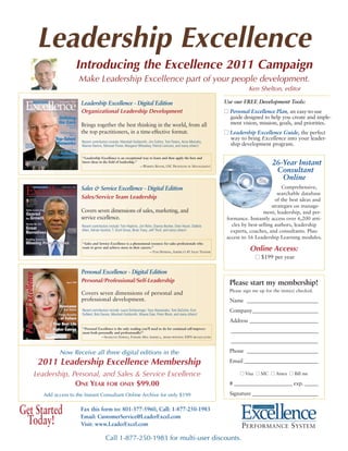 Leadership Excellence
                    Introducing the Excellence 2011 Campaign
                     Make Leadership Excellence part of your people development.
                                                                                                                           Ken Shelton, editor

                      Leadership Excellence - Digital Edition                                                   Use our FREE Development Tools:
                      Organizational Leadership Development                                                     ■ Personal Excellence Plan, an easy-to-use
                                                                                                                  guide designed to help you create and imple-
                      Brings together the best thinking in the world, from all                                    ment vision, mission, goals, and priorities.
                      the top practitioners, in a time-effective format.                                        ■ Leadership Excellence Guide, the perfect
                                                                                                                  way to bring Excellence into your leader-
                      Recent contributors include: Marshall Goldsmith, Jim Collins, Tom Peters, Anne Mulcahy,
                      Warren Bennis, Michael Porter, Margaret Wheatley, Patrick Lencioni, and many others!        ship development program.

                       “Leadership Excellence is an exceptional way to learn and then apply the best and
                       latest ideas in the field of leadership.”
                                                                 —WARREN BENNIS, USC PROFESSOR OF MANAGEMENT
                                                                                                                                       26-Year Instant
                                                                                                                                        Consultant
                                                                                                                                          Online
                      Sales & Service Excellence - Digital Edition                                                                           Comprehensive,
                                                                                                                                           searchable database
                      Sales/Service Team Leadership                                                                                       of the best ideas and
                                                                                                                                        strategies on manage-
                      Covers seven dimensions of sales, marketing, and                                                             ment, leadership, and per-
                      service excellence.                                                                        formance. Instantly access over 6,200 arti-
                      Recent contributors include: Tom Hopkins, Jim Rohn, Dianna Booher, Oren Harari, Debbie        cles by best-selling authors, leadership
                      Allen, Adrian Gostick, T. Scott Gross, Brian Tracy, Jeff Thull, and many others!             experts, coaches, and consultants. Plus:
                                                                                                                 access to 16 Leadership Learning modules.
                       “Sales and Service Excellence is a phenomenal resource for sales professionals who
                       want to grow and achieve more in their careers.”
                                                                    —TOM HOPKINS, AMERICA’S #1 SALES TRAINER
                                                                                                                            Online Access:
                                                                                                                              ■ $199 per year

                      Personal Excellence - Digital Edition
                      Personal/Professional/Self-Leadership                                                       Please start my membership!
                                                                                                                  Please sign me up for the item(s) checked.
                      Covers seven dimensions of personal and
                      professional development.                                                                   Name ___________________________
                       Recent contributors include: Laura Schlessinger, Tony Alessandra, Tom DeCotiis, Kurt       Company_________________________
                       DuNard, Bob Davies, Marshall Goldsmith, Wayne Dyer, Peter Block, and many others!
                                                                                                                  Address __________________________
                       “Personal Excellence is the only reading you’ll need to do for continual self-improve-
                       ment both personally and professionally!”                                                   _________________________________
                                   —SHARLENE HAWKES, FORMER MISS AMERICA, AWARD-WINNING ESPN BROADCASTER
                                                                                                                   _________________________________

             Now Receive all three digital editions in the                                                        Phone ___________________________

    2011 Leadership Excellence Membership                                                                         Email ____________________________

   Leadership, Personal, and Sales & Service Excellence                                                                ■ Visa ■ MC ■ Amex ■ Bill me

                ONE YEAR FOR ONLY $99.00                                                                          # ______________________ exp. _____

      Add access to the Instant Consultant Online Archive for only $199                                           Signature _________________________


Get Started           Fax this form to: 801-377-5960, Call: 1-877-250-1983
                      Email: CustomerService@LeaderExcel.com
                                                                                                                             L EADERSHIP



 Today!               Visit: www.LeaderExcel.com                                                                        PERFORMANCE SYSTEM
                                        Call 1-877-250-1983 for multi-user discounts.
 