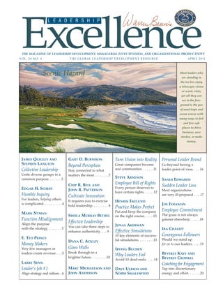 Excellence
                       L E A D E R S H I P




 THE MAGAZINE OF LEADERSHIP DEVELOPMENT, MANAGERIAL EFFECTIVENESS, AND ORGANIZATIONAL PRODUCTIVITY
VOL. 28 NO. 4                            THE GLOBAL LEADERSHIP DEVELOPMENT RESOURCE                                                  A P R I L 2 0 11




                   Scenic Hazard                                                                                               Most leaders who
                                                                                                                                 are standing in
                                                                                                                                the tee box enjoy
                                                                                                                               a telescopic vision
                                                                                                                                 or scenic vista,
                                                                                                                                 yet all they can
                                                                                                                                 see in the fore-
                                                                                                                                ground is the pox
                                                                                                                                of sand traps and
                                                                                                                               ocean waves with
                                                                                                                               many ways to fail
                                                                                                                                  and few safe
                                                                                                                                 places to drive
                                                                                                                                 business, save
                                                                                                                                strokes, or make
                                                                                                                                     money.




 JAMES QUIGLEY AND                      GARY D. BURNISON                     Turn Vision into Reality             Personal Leader Brand
 STEPHEN LANGTON                        Beyond Perception                    Great companies become               Go beyond having a
 Collective Leadership                  Stay connected to what               real communities. . . . . . .11      leader point of view. . . . 16
 Unite diverse groups in a              matters the most . . . . . . . .7
 common purpose. . . . . . . 3                                               STEVE ARNESON
                                                                                                                  SANDI EDWARDS
                                        CHIP R. BELL AND                     Employee Bill of Rights              Sudden Leader Loss
 EDGAR H. SCHEIN                                                             Every person deserves to
                                        JOHN R. PATTERSON                                                         Most organizations
                                                                             have certain rights. . . . . .12
 Humble Inquiry                         Cultivate Innovation                                                      are very ill-prepared . . . .17
 For leaders, helping others            It requires you to exercise          HENRIK EKELUND
 is complicated. . . . . . . . . . .4                                                                             JOE FOLKMAN
                                        bold leadership. . . . . . . . . 8   Practice Makes Perfect
                                                                             Put and keep the company             Employee Commitment
 MARK NYMAN                                                                                                       The grass is not always
                                        SHEILA MURRAY BETHEL                 on the right course. . . . . 13
 Function Misalignment                                                                                            greener elsewhere. . . . . .18
 Align the purpose
                                        Effective Leadership
                                        You can take three steps to          JONAS AKERMAN
 with the strategy. . . . . . . . 5                                                                               IRA CHALEFF
                                        enhance authenticity. . . . 9        Effective Simulations
                                                                             10 key elements of success-          Courageous Followers
 E. TED PRINCE                                                               ful simulations. . . . . . . . .13   Would we stand up
                                        DANA C. ACKLEY
 Money Makers                                                                                                     for or to our leaders. . . . .19
 Very few managers or                   Glass Walls                          IRVING BUCHEN
 leaders create revenue. . . .5         Break through to a                                                        BEVERLY KAYE AND
                                        brighter future. . . . . . . . .10
                                                                             Why Leaders Fail
                                                                             Avoid 10 dead-ends. . . . .14        BEVERLY CROWELL
 LARRY SENN                                                                                                       Coaching for Engagement
 Leader’s Job #1                        MARC MICHAELSON AND                  DAVE ULRICH AND                      Tap into discretionary
 Align strategy and culture. . .6       JOHN ANDERSON                        NORM SMALLWOOD                       energy and effort. . . . . . .20
 