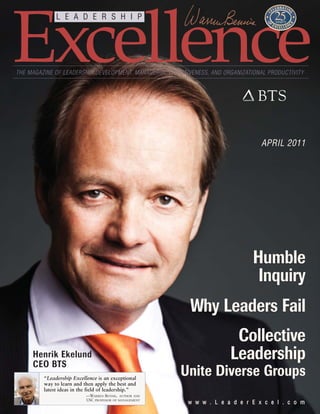 Excellence
              L E A D E R S H I P




THE MAGAZINE OF LEADERSHIP DEVELOPMENT, MANAGERIAL EFFECTIVENESS, AND ORGANIZATIONAL PRODUCTIVITY




                                                                                  APRIL 2011




                                                                               Humble
                                                                               Inquiry
                                                          Why Leaders Fail
                                                                         Collective
     Henrik Ekelund
     CEO BTS
                                                                        Leadership
         “Leadership Excellence is an exceptional
                                                         Unite Diverse Groups
         way to learn and then apply the best and
         latest ideas in the field of leadership.”
                           —WARREN BENNIS, AUTHOR AND
                           USC PROFESSOR OF MANAGEMENT
                                                          w w w . L e a d e r E x c e l . c o m
 