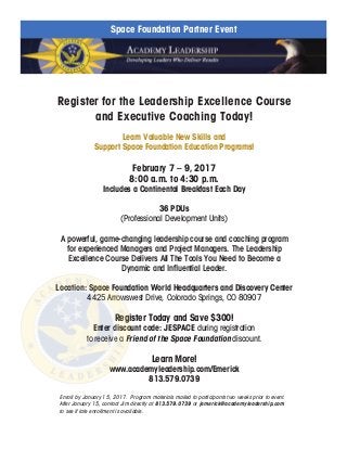 Register for the Leadership Excellence Course
and Executive Coaching Today!
Learn Valuable New Skills and
Support Space Foundation Education Programs!
February 7 – 9, 2017
8:00 a.m. to 4:30 p.m.
Includes a Continental Breakfast Each Day
	
36 PDUs
(Professional Development Units)
A powerful, game-changing leadership course and coaching program
for experienced Managers and Project Managers. The Leadership
Excellence Course Delivers All The Tools You Need to Become a
Dynamic and Influential Leader.
Location: Space Foundation World Headquarters and Discovery Center
4425 Arrowswest Drive, Colorado Springs, CO 80907
Register Today and Save $300!
Enter discount code: JESPACE during registration
to receive a Friend of the Space Foundation discount.
Learn More!
www.academyleadership.com/Emerick
813.579.0739
Enroll by January 15, 2017. Program materials mailed to participants two weeks prior to event.
After January 15, contact Jim directly at 813.579.0739 or jemerick@academyleadership.com
to see if late enrollment is available.
Space Foundation Partner Event
 