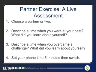 Partner Exercise: A Live
Assessment
1. Choose a partner or two.
2. Describe a time when you were at your best?
What did you learn about yourself?
3. Describe a time when you overcame a
challenge? What did you learn about yourself?
4. Set your phone time 5 minutes then switch.
 