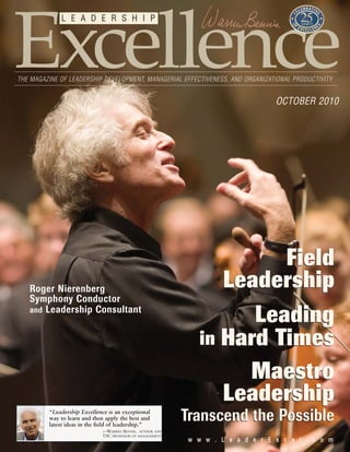 ww ww ww .. LL ee aa dd ee rr EE xx cc ee ll .. cc oo mm
Excellence
L E A D E R S H I P
THE MAGAZINE OF LEADERSHIP DEVELOPMENT, MANAGERIAL EFFECTIVENESS, AND ORGANIZATIONAL PRODUCTIVITY
OCTOBER 2010
“Leadership Excellence is an exceptional
way to learn and then apply the best and
latest ideas in the field of leadership.”
—WARREN BENNIS, AUTHOR AND
USC PROFESSOR OF MANAGEMENT
Transcend the PossibleTranscend the Possible
Maestro
Leadership
Maestro
Leadership
Field
Leadership
Field
Leadership
Leading
in Hard Times
Leading
in Hard Times
Roger Nierenberg
Symphony Conductor
and Leadership Consultant
 