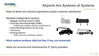 © Sabel Systems Technology Solutions, LLC | Arlington, Virginia 22202 | 800.303.2588 | info@sabelsystems.com
1032/18/2020
Airports Are Systems of Systems
▪ Most of which are critical to operations and/or customer satisfaction
▪ Multiple independent systems
▪ Baggage Handling Systems (BHS)
▪ Passenger Boarding Bridges (PBBs)
▪ Provide ground power and pre-conditioned air
▪ Glycol Blending Stations for de-icing
▪ Fuel Farms
▪ Building Systems
▪ HVAC, electrical, plumbing, network
▪ Most systems produce data but few, if any, are connected
▪ Many are serviced and maintained by 3rd party providers
 