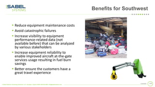 © Sabel Systems Technology Solutions, LLC | Arlington, Virginia 22202 | 800.303.2588 | info@sabelsystems.com
1102/18/2020
Benefits for Southwest
▪ Reduce equipment maintenance costs
▪ Avoid catastrophic failures
▪ Increase visibility to equipment
performance-related data (not
available before) that can be analyzed
by various stakeholders
▪ Increase equipment reliability to
enable improved aircraft at-the-gate
services usage resulting in fuel burn
savings
▪ Better ensure the customers have a
great travel experience
 