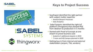 © Sabel Systems Technology Solutions, LLC | Arlington, Virginia 22202 | 800.303.2588 | info@sabelsystems.com
1122/18/2020
Keys to Project Success
▪ Southwest identified the right partner
with subject matter expertise
▪ Aviation/Airport Processes
▪ Data Analytics
▪ Sabel Systems identified the right IoT
platform (Thingworx) that allowed POC
from ideation to production in 5 months
▪ Started with Proof of Concept at one
airport to prove business case
▪ Scaled to 5 additional airports in 2019
▪ 7 more and HQ Campus planned in 2020
▪ Getting buy-in from internal and external
stakeholders (airport, TSA, vendors)
 
