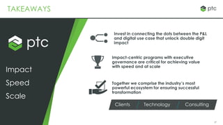 27
TAKEAWAYS
Together we comprise the industry’s most
powerful ecosystem for ensuring successful
transformation
Speed
Impact
Scale
Clients Technology Consulting
Impact-centric programs with executive
governance are critical for achieving value
with speed and at scale
Invest in connecting the dots between the P&L
and digital use case that unlock double digit
impact
 