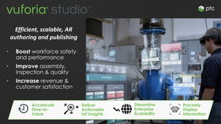 Efficient, scalable, AR
authoring and publishing
• Boost workforce safety
and performance
• Improve assembly,
inspection & quality
• Increase revenue &
customer satisfaction
Accelerate
Time-to-
Value
Deliver
Actionable
IoT Insights
Streamline
Enterprise
Scalability
Precisely
Display
Information
 