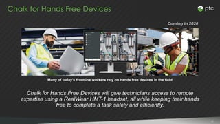5151
Chalk for Hands Free Devices
Many of today’s frontline workers rely on hands free devices in the field
Chalk for Hands Free Devices will give technicians access to remote
expertise using a RealWear HMT-1 headset, all while keeping their hands
free to complete a task safely and efficiently.
Coming in 2020
 