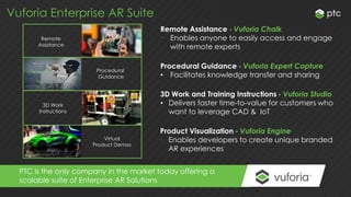 Vuforia Enterprise AR Suite
Remote
Assistance
3D Work
Instructions
Procedural
Guidance
Virtual
Product Demos
Remote Assistance - Vuforia Chalk
• Enables anyone to easily access and engage
with remote experts
PTC is the only company in the market today offering a
scalable suite of Enterprise AR Solutions
Procedural Guidance - Vuforia Expert Capture
• Facilitates knowledge transfer and sharing
3D Work and Training Instructions - Vuforia Studio
• Delivers faster time-to-value for customers who
want to leverage CAD & IoT
Product Visualization - Vuforia Engine
• Enables developers to create unique branded
AR experiences
 