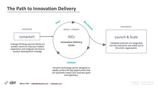 Jumpstart
A design thinking exercise led by our
product teams to help your leaders
experience and integrate the best in
product development strategy.
Innovation Delivery
Cycles
IDCs
DISCOVER
Validate
Launch & Scale
Validated solutions are integrated
into the enterprise and rolled out to
the entire organization.
INTEGRATE
BUILD + ITERATE
Iterative technology sprints designed to
rapidly surface the big opportunities that
can positively impact your business goals
and objectives.
February 18, 2020
The Path to Innovation Delivery
Private | Confidential | ©CBT 2019
 