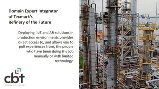 Domain Expert Integrator
of Texmark’s
Refinery of the Future
Deploying IIoT and AR solutions in
production environments provides
direct access to, and allows you to
pull experiences from, the people
who have been doing the job
manually or with limited
technology.
 