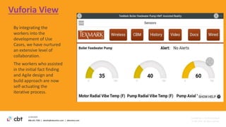 888.241.7585 | cbtinfo@cbtechinc.com | cbtechinc.com
2/18/2020
Confidential | Do Not Distribute
© CBT 2020. All rights reserved.
Vuforia View
By integrating the
workers into the
development of Use
Cases, we have nurtured
an extensive level of
collaboration.
The workers who assisted
in the initial fact finding
and Agile design and
build approach are now
self-actuating the
iterative process.
 