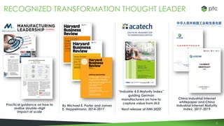 8
RECOGNIZED TRANSFORMATION THOUGHT LEADER
By Michael E. Porter and James
E. Heppelmann, 2014-2017
“Industrie 4.0 Maturity Index”
guiding German
manufacturers on how to
capture value from I4.0
Next release at HMI 2020
China Industrial Internet
whitepaper and China
Industrial Internet Maturity
Index, 2017-2019
Practical guidance on how to
realize double-digit
impact at scale
 