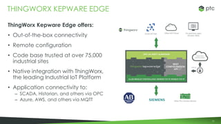 91
ThingWorx Kepware Edge offers:
• Out-of-the-box connectivity
• Remote configuration
• Code base trusted at over 75,000
industrial sites
• Native integration with ThingWorx,
the leading Industrial IoT Platform
• Application connectivity to:
– SCADA, Historian, and others via OPC
– Azure, AWS, and others via MQTT
THINGWORX KEPWARE EDGE
 