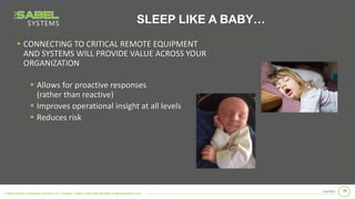 © Sabel Systems Technology Solutions, LLC | Arlington, Virginia 22202 | 800.303.2588 | info@sabelsystems.com
▪ CONNECTING TO CRITICAL REMOTE EQUIPMENT
AND SYSTEMS WILL PROVIDE VALUE ACROSS YOUR
ORGANIZATION
992/18/2020
▪ Allows for proactive responses
(rather than reactive)
▪ Improves operational insight at all levels
▪ Reduces risk
SLEEP LIKE A BABY…
 