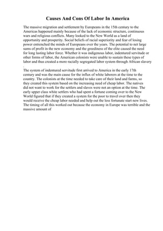 Causes And Cons Of Labor In America
The massive migration and settlement by Europeans in the 15th century to the
Americas happened mainly because of the lack of economic structure, continuous
wars and religious conflicts. Many looked to the New World as a land of
opportunity and prosperity. Social beliefs of racial superiority and fear of losing
power entrenched the minds of Europeans over the years. The potential to net large
sums of profit in the new economy and the greediness of the elite caused the need
for long lasting labor force. Whether it was indigenous labor, indentured servitude or
other forms of labor, the American colonists were unable to sustain these types of
labor and thus created a more racially segregated labor system through African slavery
.
The system of indentured servitude first arrived to America in the early 17th
century and was the main cause for the influx of white laborers at the time to the
country. The colonists at the time needed to take care of their land and farms, so
they created this system based on the increasing need of cheap labor. The natives
did not want to work for the settlers and slaves were not an option at the time. The
early upper class white settlers who had spent a fortune coming over to the New
World figured that if they created a system for the poor to travel over then they
would receive the cheap labor needed and help out the less fortunate start new lives.
The timing of all this worked out because the economy in Europe was terrible and the
massive amount of
 