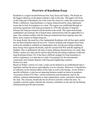 Overview of Kurdistan Essay
Kurdistan is a region located between Iran, Iraq, Syria and Turkey. The Kurds are
the biggest ethnicity on the planet without a state to this day. This paper will focus
on the Iraqi part of Kurdistan, for it has come the closest to a state like notion as per
Weber s definition. Iraqi Kurdistan is a region characterized by many diplomatic
issues due to lack of acceptance as a state. The region was established through an
autonomy agreement with Iraqi government in 1970 after decades of disputes
between the Iraqi government and the Kurds in the north. The region had already
established a government, but it lacked many characteristics that are applicable to a
state. The constant conflict with the Iraqi government has been ongoing since the...
Show more content on Helpwriting.net ...
For many Kurds, the need for a free independent Kurdistan with all four parts united
has not been forgotten and will never be. Various methods and strategies have been
used in the attempt to establish an independent state, but the prevailing conditions
have always been against the Kurds, until the second Gulf War and the toppling of
Saddam. This is attributed to the lack of many defining characteristics of a state, thus
Weber s notion of a state can be used to describe the prevailing conditions within the
Iraqi Kurdistan (Zunes 19). It has been a difficult struggle for Iraqi Kurdistan to
achieve legitimacy as a state due to a lack of acceptance by the international
community and constant disputes with Iraq and neighboring countries.
Notion of a state
Based on Weber s notion of a state, a state can be defined as an establishment that is
legitimate and has the power and authority over its citizenry. Moreover, it should have
an influence on the internal affairs of the state as well as the foreign. As per Weber s
specific definition, a state has an imposing business model on honest to goodness
viciousness (Oslon 673) Thus, various institutions and foundations such as the
military, common administration or state organization, courts, and police characterize
the state. The citizenry should also be involved in activities within the state. An
example is private equity whereby the citizenry contributes to the state by facilitating
infrastructural growth and economic
 