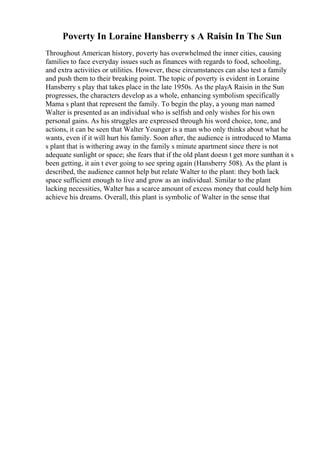 Poverty In Loraine Hansberry s A Raisin In The Sun
Throughout American history, poverty has overwhelmed the inner cities, causing
families to face everyday issues such as finances with regards to food, schooling,
and extra activities or utilities. However, these circumstances can also test a family
and push them to their breaking point. The topic of poverty is evident in Loraine
Hansberry s play that takes place in the late 1950s. As the playA Raisin in the Sun
progresses, the characters develop as a whole, enhancing symbolism specifically
Mama s plant that represent the family. To begin the play, a young man named
Walter is presented as an individual who is selfish and only wishes for his own
personal gains. As his struggles are expressed through his word choice, tone, and
actions, it can be seen that Walter Younger is a man who only thinks about what he
wants, even if it will hurt his family. Soon after, the audience is introduced to Mama
s plant that is withering away in the family s minute apartment since there is not
adequate sunlight or space; she fears that if the old plant doesn t get more sunthan it s
been getting, it ain t ever going to see spring again (Hansberry 508). As the plant is
described, the audience cannot help but relate Walter to the plant: they both lack
space sufficient enough to live and grow as an individual. Similar to the plant
lacking necessities, Walter has a scarce amount of excess money that could help him
achieve his dreams. Overall, this plant is symbolic of Walter in the sense that
 