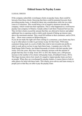 Ethical Issues In Payday Loans
I.LEGAL ISSUES
If the company unlawfully overcharges clients on payday loans, there could be
lawsuits from those clients. Knowing that there could be potential lawsuits from
providing payday loans, it should be taken into consideration while the two sides
come to a consensus. This would bring a lot of negative attention towards the
company, which would ruin their reputation. This is what happened to a well known
payday loan company in Ontario, Canada called, Cash Store Financial Services Inc.
They let their clients exceed the amount that they are allowed to borrow and added
additional fees to opening credit or debit cards instead of hiking up interest rates
above the maximum amount. They owed $10 million to their customers, and in 2014,
they ... Show more content on Helpwriting.net ...
If you do not make the right call when coming to a consensus, your clients may have
to go to other places in order to get money to pay for their loans. With many
customers being stuck in a cycle of debt, they tend to turn towards non profits in
order to seek advice on how to pay back these loans. A popular one in the UK,
StepChange Debt Charity, has helped thousands of clients with their payday loan
issues. Over the years, they have seen a dramatic increase with the amount of
people that they have to help. From 2011 to 2012 the charity saw a 109 percent
increase in the number of its clients with payday loans, (Fendland Citizen, 2013).
This huge increase shows how much of a negative impact payday loans can have
on people. When they are overcharged by payday lenders, it causes them to look to
other places for help with these loans. This charity gives advice and loans money to
people just so that they are able to pay the payday loans
 