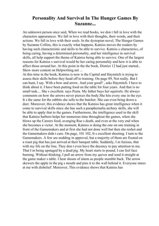 Personality And Survival In The Hunger Games By
Suzanne...
An unknown person once said, When we read books, we don t fall in love with the
characters appearances. We fall in love with their thoughts, their words, and their
actions. We fall in love with their souls. In the dystopian novel, The Hunger Games
by Suzanne Collins, this is exactly what happens, Katniss moves the readers by
having such characteristic and skills to be able to survive. Katniss s characterics, of
being caring, having a determined personality, and her intelligence in survival
skills, all help support the theme of Katniss being able to survive. One of the largest
reasons for Katniss s survival would be her caring personality and how it is able to
affect those around her. At this point in the the book, District 12 had just started...
Show more content on Helpwriting.net ...
At this time in the book, Katniss is now is the Capital and Haymitch is trying to
assess their skills before they head off to training. On page 89, Not really. But I
can hunt, I say. With a bow and arrow. And your good? , asks Haymitch. I have to
think about it. I have been putting food on the table for four years. And that is no
small task.... She s excellent. says Peeta. My father buys her squirrels. He always
comments on how the arrows never pierces the body.She hits every one in the eye.
It s the same for the rabbits she sells to the butcher. She can even bring down a
deer. Moreover, this evidence shows that the Katniss has great intelligence when it
come to survival skills since she has such a paraphernalia archery skills, she will
be able to apply that to the games. Furthermore, the intelligence used in the skill
that Katniss harbors helps her numerous time throughout the games, when she
blows up the Careers food, avenging Rue s death, and even at the very end when
she becomes a victor. At the moment, Katniss is doing the one on one training in
front of the Gamemakers and at first she had not done well but then she reshot and
the Gamemakers didn t care. On page, 101 102, It s excellent shooting. I turn to the
Gamemakers. A few are nodding in approval, but a majority of them are fixated on
a roast pig that has just arrived at their banquet table. Suddenly, I m furious, that
with my life on the line, They don t even have the decency to pay attention to me.
That I m being upstaged by a dead pig. My heart starts to pound, I can feel face
burning. Without thinking, I pull an arrow from my quiver and send it straight at
the game maker s table. I hear shouts of alarm as people stumble back. The arrow
skewers the apple in the pig s mouth and pins it to the wall behind it. Everyone stares
at me with disbelief. Moreover, This evidence shows that Katniss has
 