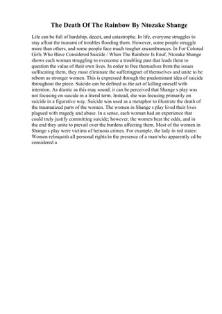 The Death Of The Rainbow By Ntozake Shange
Life can be full of hardship, deceit, and catastrophe. In life, everyone struggles to
stay afloat the tsunami of troubles flooding them. However, some people struggle
more than others, and some people face much tougher encumbrances. In For Colored
Girls Who Have Considered Suicide / When The Rainbow Is Enuf, Ntozake Shange
shows each woman struggling to overcome a troubling past that leads them to
question the value of their own lives. In order to free themselves from the issues
suffocating them, they must eliminate the sufferingpart of themselves and unite to be
reborn as stronger women. This is expressed through the predominant idea of suicide
throughout the piece. Suicide can be defined as the act of killing oneself with
intention. As drastic as this may sound, it can be perceived that Shange s play was
not focusing on suicide in a literal term. Instead, she was focusing primarily on
suicide in a figurative way. Suicide was used as a metaphor to illustrate the death of
the traumatized parts of the women. The women in Shange s play lived their lives
plagued with tragedy and abuse. In a sense, each woman had an experience that
could truly justify committing suicide; however, the women beat the odds, and in
the end they unite to prevail over the burdens affecting them. Most of the women in
Shange s play were victims of heinous crimes. For example, the lady in red states:
Women relinquish all personal rights/in the presence of a man/who apparently cd be
considered a
 