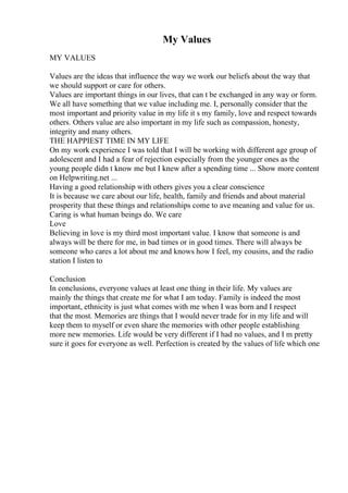 My Values
MY VALUES
Values are the ideas that influence the way we work our beliefs about the way that
we should support or care for others.
Values are important things in our lives, that can t be exchanged in any way or form.
We all have something that we value including me. I, personally consider that the
most important and priority value in my life it s my family, love and respect towards
others. Others value are also important in my life such as compassion, honesty,
integrity and many others.
THE HAPPIEST TIME IN MY LIFE
On my work experience I was told that I will be working with different age group of
adolescent and I had a fear of rejection especially from the younger ones as the
young people didn t know me but I knew after a spending time ... Show more content
on Helpwriting.net ...
Having a good relationship with others gives you a clear conscience
It is because we care about our life, health, family and friends and about material
prosperity that these things and relationships come to ave meaning and value for us.
Caring is what human beings do. We care
Love
Believing in love is my third most important value. I know that someone is and
always will be there for me, in bad times or in good times. There will always be
someone who cares a lot about me and knows how I feel, my cousins, and the radio
station I listen to
Conclusion
In conclusions, everyone values at least one thing in their life. My values are
mainly the things that create me for what I am today. Family is indeed the most
important, ethnicity is just what comes with me when I was born and I respect
that the most. Memories are things that I would never trade for in my life and will
keep them to myself or even share the memories with other people establishing
more new memories. Life would be very different if I had no values, and I m pretty
sure it goes for everyone as well. Perfection is created by the values of life which one
 