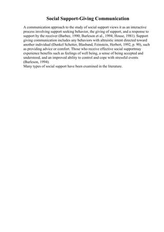 Social Support-Giving Communication
A communication approach to the study of social support views it as an interactive
process involving support seeking behavior, the giving of support, and a response to
support by the receiver (Barbee, 1990; Burleson et al., 1994; House, 1981). Support
giving communication includes any behaviors with altruistic intent directed toward
another individual (Dunkel Schetter, Blasband, Feinstein, Herbert, 1992, p. 90), such
as providing advice or comfort. Those who receive effective social supportmay
experience benefits such as feelings of well being, a sense of being accepted and
understood, and an improved ability to control and cope with stressful events
(Burleson, 1994).
Many types of social support have been examined in the literature.
 