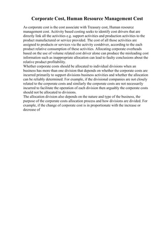 Corporate Cost, Human Resource Management Cost
As corporate cost is the cost associate with Treasury cost, Human resource
management cost. Acitivity based costing seeks to identify cost drivers that are
directly link all the activities e.g. support activities and production activities to the
product manufactured or service provided. The cost of all those activities are
assigned to products or services via the activity costdriver, according to the each
product relative consumption of these activities. Allocating corporate overheads
based on the use of volume related cost driver alone can produce the misleading cost
information such as inappropriate allocation can lead to faulty conclusions about the
relative product profitability.
Whether corporate costs should be allocated to individual divisions when an
business has more than one division that depends on whether the corporate costs are
incurred primarily to support divisions business activities and whether the allocation
can be reliably determined. For example, if the divisional companies are not closely
related to the corporate costs and similarly the corporate costs are not necessarily
incurred to facilitate the operation of each division then arguably the corporate costs
should not be allocated to divisions.
The allocation division also depends on the nature and type of the business, the
purpose of the corporate costs allocation process and how divisions are divided. For
example, if the change of corporate cost is in proportionate with the increase or
decrease of
 
