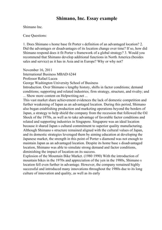 Shimano, Inc. Essay example
Shimano Inc.
Case Questions:
1. Does Shimano s home base fit Porter s definition of an advantaged location? 2.
Did the advantages or disadvantages of its location change over time? If so, how did
Shimano respond does it fit Porter s framework of a global strategy? 3. Would you
recommend that Shimano develop additional functions in North America (besides
sales and service) as it has in Asia and in Europe? Why or why not?
November 16, 2011
International Business MBAD 6244
Professor Rafael Lucea
George Washington University School of Business
Introduction. Over Shimano s lengthy history, shifts in factor conditions; demand
conditions; supporting and related industries; firm strategy, structure, and rivalry; and
... Show more content on Helpwriting.net ...
This vast market share achievement evidences the lack of domestic competition and
further weakening of Japan as an advantaged location. During this period, Shimano
also began establishing production and marketing operations beyond the borders of
Japan, a strategy to help shield the company from the recession that followed the Oil
Shock of the 1970s, as well as to take advantage of favorable factor conditions and
related and supporting industries in Singapore. Singapore was an ideal location
because it shared Japan s cultural commitment to superior quality manufacturing.
Although Shimano s structure remained aligned with the cultural values of Japan,
and its domestic strategies leveraged them by aiming education at developing the
Japanese market, the strength in this point of Porter s diamond was not enough to
maintain Japan as an advantaged location. Despite its home base s disadvantaged
location, Shimano was able to simulate strong demand and factor conditions,
diminishing the impact of location on its success.
Explosion of the Mountain Bike Market. (1980 1990) With the introduction of
mountain bikes in the 1970s and appreciation of the yen in the 1980s, Shimano s
location fell even further in advantage. However, the company remained highly
successful and introduced many innovations throughout the 1980s due to its long
culture of innovation and quality, as well as its early
 