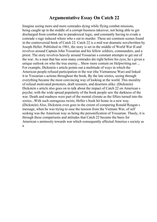 Argumentative Essay On Catch 22
Imagine seeing more and more comrades dying while flying combat missions,
being caught up in the middle of a corrupt business takeover, not being able to get
discharged from combat due to paradoxical logic, and constantly having to evade a
comrade s rage induced whore who s out to murder. These are common scenes found
in the controversial book of Catch 22. Catch 22 is a mid war dramatic novelwritten by
Joseph Heller. Published in 1961, the story is set in the middle of World War II and
revolves around Captain John Yossarian and his fellow soldiers, commanders, and a
priest. The story revolves heavily around Yossarian s constant attempts to get out of
the war. As a man that has seen many comrades die right before his eyes, he s given a
unique outlook on who the true enemy... Show more content on Helpwriting.net ...
For example, Dickstein s article points out a multitude of ways in which the
American people refused participation in the war (the Vietnamese War) and linked
it to Yossarian s actions throughout the book, By the late sixties, seeing through
everything became the most convincing way of looking at the world. This morality
of refusal motivated protesters, draft resisters, and deserters alike. (Dickstein)
Dickstein s article also goes on to talk about the impact of Catch 22 on American s
psyche; with the wide spread popularity of the book people saw the darkness of the
war. Death and madness were part of the mental climate as the fifties turned into the
sixties...With such outrageous twists, Heller s book hit home in a new way.
(Dickstein) Also, Dickstein even goes to the extent of comparing Ronald Reagan s
message, when he was trying to ease the tension from the Vietnam War, of self
seeking was the American way as being the personification of Yossarian. Thusly, it is
through these comparisons and attitudes that Catch 22 became the basis for
American s animosity towards war which consequently affected America s society as
a
 