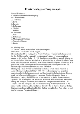Ernets Hemingway Essay example
Ernest Hemingway
I. Introduction to Ernest Hemingway
II. Life and Times
A. Early Life
1. Birth
2. Parents
3. Influences
4. Siblings
5. Hobbies
B. Adulthood
1. War
2. Influences
3. Marriage and Children
4. Tragedies/Illnesses
5. Death
III. Literary Style
A. Unique ... Show more content on Helpwriting.net ...
But within a few months he left his job.
He was finally able to participate in World War I as a voluntary ambulance driver
for the Red Cross, after repeatedly being rejected because of his damaged eye,
caused by his boxing. On July 8, 1918 the nineteen year old was severely injured on
the Austro Italian front and hospitalized in Milan and had an affair with a Red Cross
nurse named Agnes Von Kurowsky, who turned down his proposal to marriage. War
punctuated Ernest Hemingway s life and career (Ernest Hemingway 1024). The
relationship is said to have formed the basis for one of
Hemingway s most popular and critically acclaimed novels was A Farewell to
Arms (Hemingway, Ernest (Miller) 1899 1961 1). Hemingway was given two
decorations by the Italian government, and then joined the Italian infantry. The war
made big influences in Hemingway s writings. War itself is a major theme in
Hemingway s works. In 1937 he was a correspondent in Spain; the events of the
Spanish Civil War inspired For Whom the Bell Tolls. After he returned home to his
family in Chicago to recuperate, he worked as a foreign correspondent for The
Toronto Star. In Chicago, he met and married Hadley Richardson in 1921. In the
same year his first son, John, was born in Toronto. But in 1927 he divorced Hadley
Richardson and married Pauline Pfeiffer. He later moved to Key West where he had
two boys named Patrick and Gregory.
 