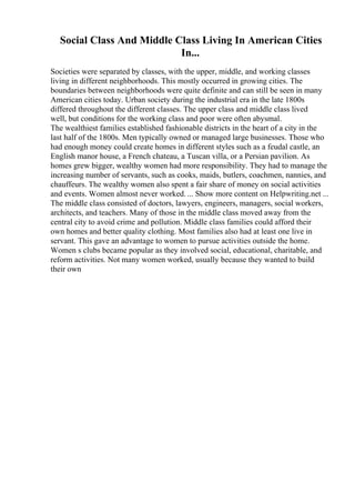 Social Class And Middle Class Living In American Cities
In...
Societies were separated by classes, with the upper, middle, and working classes
living in different neighborhoods. This mostly occurred in growing cities. The
boundaries between neighborhoods were quite definite and can still be seen in many
American cities today. Urban society during the industrial era in the late 1800s
differed throughout the different classes. The upper class and middle class lived
well, but conditions for the working class and poor were often abysmal.
The wealthiest families established fashionable districts in the heart of a city in the
last half of the 1800s. Men typically owned or managed large businesses. Those who
had enough money could create homes in different styles such as a feudal castle, an
English manor house, a French chateau, a Tuscan villa, or a Persian pavilion. As
homes grew bigger, wealthy women had more responsibility. They had to manage the
increasing number of servants, such as cooks, maids, butlers, coachmen, nannies, and
chauffeurs. The wealthy women also spent a fair share of money on social activities
and events. Women almost never worked. ... Show more content on Helpwriting.net ...
The middle class consisted of doctors, lawyers, engineers, managers, social workers,
architects, and teachers. Many of those in the middle class moved away from the
central city to avoid crime and pollution. Middle class families could afford their
own homes and better quality clothing. Most families also had at least one live in
servant. This gave an advantage to women to pursue activities outside the home.
Women s clubs became popular as they involved social, educational, charitable, and
reform activities. Not many women worked, usually because they wanted to build
their own
 