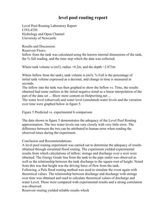 level pool routing report
Level Pool Routing Laboratory Report
CIVL4330
Hydrology and Open Channel
University of Newcastle
Results and Discussion:
Reservoir Flows:
Inflow from the tank was calculated using the known internal dimensions of the tank,
the % full reading, and the time step which the data was collected.
Where tank volume is (m3), radius =0.2m, and the depth =2.873m
Where Inflow from the tank), tank volume is (m3), % Full is the percentage of
initial tank volume expressed as a decimal, and change in time is measured in
seconds.
The inflow into the tank was then graphed to show the Inflow vs. Time, the results
obtained had some outliers in the initial negative trend so a linear interpolation of the
part of the data set ... Show more content on Helpwriting.net ...
The water level (observed) and water level (simulated) water levels and the variation
over time were graphed below in figure 5.
Figure 5 Predicted vs. experimental h comparison
The data shown in figure 5 demonstrates the adequacy of the Level Pool Routing
approximation. The two water levels run very closely with very little error. The
difference between the two can be attributed to human error when reading the
observed times during the experiment.
Conclusion and Recommendations:
A level pool routing experiment was carried out to determine the adequacy of results
obtained through simulated flood routing. The experiment yielded experimental
results from which calculations of inflow; storage and discharge over a weir were
obtained. The Energy Grade line from the tank to the pipe outlet was observed as
well as the relationship between the tank discharge to the square root of height. Noted
from this was that height was the driving force of flow from the tank.
Following, a Puls flood routing method was used to simulate the event again with
theoretical values. The relationship between discharge and discharge with storage
over time was obtained and used to calculate theoretical values of discharge and
water Level. These were compared with experimental results and a strong correlation
was observed.
Reservoir routing yielded reliable results which
 
