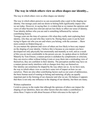The way in which others view us often shapes our identity...
The way in which others view us often shapes our identity`
The way in which others perceive us can occasionally play a part in the shaping our
identity. Our teenage years and our desire to belong both significantly impact who
we are today. However, in saying that, it s evident that as we mature the opinions and
views of other become less relevant and are less likely to affect our sense of identity.
Your identity defines who you are and is something influenced by various
contributing factors.
Teenage years are the time of a person s life when they really start exploring their
identity, who they are and who they want to be. During these years it can be hard
trying to figure out who you are and where you belong, with the constant ... Show
more content on Helpwriting.net ...
As you mature the opinions and views of others are less likely to have any impact
on the shaping of your identity. I believe this is because as you mature you have
developed not only physically but emotionally and mentally as well, and as a result
of this you are more comfortable in the person you are. As spoken about in Artificial
Maturity by Tom Elmore, a mature person is unshaken by compliments or criticism,
they can receive either without letting it ruin or sway them into a misleading view of
themselves, they are confident in their identity. The perception another may have on
a mature person rarely interferes with or changes how they see themselves.
Our identity can sometimes be shaped by the way others see us. As we have seen,
the way in which others view us can have some sort of impact on how we see
ourselves. There are also other contributing factors such as our years of adolescence,
the basic human need of wanting to belong and maturing; all play an equally
important part in the forming of our character and who we are. On balance it appears
that there is not only one influence in the shaping of our identity, but there are many.
Written explanation
I wish to convey to the reader that although the opinions of others can impact the
shaping of our identities, there are other factors that also make a contribution. I
chose these 3 topics to talk about because of their relevance to the topic of
 