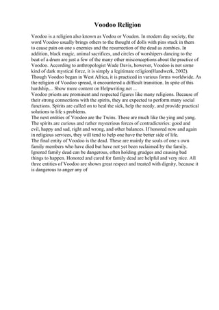 Voodoo Religion
Voodoo is a religion also known as Vodou or Voudon. In modern day society, the
word Voodoo usually brings others to the thought of dolls with pins stuck in them
to cause pain on one s enemies and the resurrection of the dead as zombies. In
addition, black magic, animal sacrifices, and circles of worshipers dancing to the
beat of a drum are just a few of the many other misconceptions about the practice of
Voodoo. According to anthropologist Wade Davis, however, Voodoo is not some
kind of dark mystical force, it is simply a legitimate religion(Handwerk, 2002).
Though Voodoo began in West Africa, it is practiced in various forms worldwide. As
the religion of Voodoo spread, it encountered a difficult transition. In spite of this
hardship,... Show more content on Helpwriting.net ...
Voodoo priests are prominent and respected figures like many religions. Because of
their strong connections with the spirits, they are expected to perform many social
functions. Spirits are called on to heal the sick, help the needy, and provide practical
solutions to life s problems.
The next entities of Voodoo are the Twins. These are much like the ying and yang.
The spirits are curious and rather mysterious forces of contradictories: good and
evil, happy and sad, right and wrong, and other balances. If honored now and again
in religious services, they will tend to help one have the better side of life.
The final entity of Voodoo is the dead. These are mainly the souls of one s own
family members who have died but have not yet been reclaimed by the family.
Ignored family dead can be dangerous, often holding grudges and causing bad
things to happen. Honored and cared for family dead are helpful and very nice. All
three entities of Voodoo are shown great respect and treated with dignity, because it
is dangerous to anger any of
 