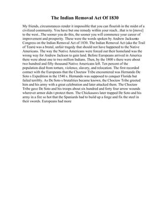 The Indian Removal Act Of 1830
My friends, circumstances render it impossible that you can flourish in the midst of a
civilized community. You have but one remedy within your reach...that is to [move]
to the west...The sooner you do this, the sooner you will commence your career of
improvement and prosperity. These were the words spoken by Andrew Jacksonto
Congress on the Indian Removal Act of 1830. The Indian Removal Act (aka the Trail
of Tears) was a brutal, unfair tragedy that should not have happened to the Native
Americans. The way the Native Americans were forced out their homeland was the
wrong way for Andrew Jackson to gain land. Before Europeans arrived in America
there were about one to two million Indians. Then, by the 1800 s there were about
two hundred and fifty thousand Native Americans left. Ten percent of the
population died from torture, violence, slavery, and relocation. The first recorded
contact with the Europeans that the Choctaw Tribe encountered was Hernando De
Soto s Expedition in the 1540 s. Hernando was supposed to conquer Florida but
failed terribly. As De Soto s brutalities became known, the Choctaw Tribe greeted
him and his army with a great celebration and later attacked them. The Choctaw
Tribe gave De Soto and his troops about six hundred and forty four arrow wounds
wherever armor didn t protect them. The Chickasaws later trapped De Soto and his
army in a fire so hot that the Spaniards had to build up a forge and fix the steel in
their swords. Europeans had more
 