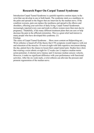 Research Paper On Carpal Tunnel Syndrome
Introduction Carpal Tunnel Syndrome is a painful repetitive motion injury in the
wrist that can develop in one or both hands. The syndrome starts as a numbness in
the palm and spreads to the fingers that are innervate by the median nerve. If the
condition worsens, pain can replace the numbness and spread to the elbows and
shoulders, effecting your activities of daily living. Carpal Tunnel Syndromeis
increasingly reported every year and tends to effects women more then men due to
pregnancy. Thankfully, it has many different treatment plans that can cure or help
decrease the pain in the afflicted extremities. This is a great relief and interest to
many people who have developed this syndrome. (1)
Etiology
The cause of Carpal Tunnel Syndrome ... Show more content on Helpwriting.net ...
Wrist orthotics is based off of the theory that CTS symptoms would improve with rest
and relaxation of the muscles. If worn at night with little repetitive movement during
the day, patient have the chance to lessen their carpal tunnel pain. Studies have show
that wearing a wrist othotic at night for 12 weeks can 1) improve median motor
action potential, 2) shorten nerve latency and 3) increase median sensory velocity.
However, it make no significant difference with your performance with functional
activities. After the six week mark, a wrist orthosis can alleviate the pressure and
promote regeneration of the median nerve.
 