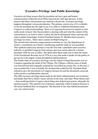 Executive Privilege And Public Knowledge
Executive privilege assures that the president can have open and honest
communication within the Oval Office between his staff and advisors. It also
ensures that those conversations are entitled to be private. Executive privilege
happens throughout various presidencies. The primary controversy of it is whether
or not the president has the right to use it in order to withhold information from
Congress or judicial proceedings. There is an ongoing discussion in regards to who
really needs to know who the president is meeting with and what the context of the
conversation is, as well as where to draw the line to distinguish what is private and
what is public knowledge. Former President George W. Bushinvoked executive
privilege six times... Show more content on Helpwriting.net ...
The second claim denied a congressional committee to view the Department of
Justice s consultation on Clinton s fundraising methods while he was president.
This sparked controversy because it was the first time a president used executive
authority to prohibit Congress from seeing a previous action taken by a former
president while he was in office. The third claim Bush made was to alter the intent
of the Presidential Records Act of 1978 in a way that made it harder for the public to
get access to the papers of past presidential administrations.
The fourth claim of executive privilege was the refusal to hand documents over to
Congress regarding the death of Pat Tillman. Pat Tillman s official cause of death
was unconfirmed and originally assumed he was killed my enemy fire. In the end, it
was revealed that it was a friendly fire incident that ended his life. President Bush
refused to give the documents to Congress because he said the documents associate
with executive confidentiality interests.
The fifth executive privilege claim made by the Bush Administration was to protect
and hinder Karl Rove, Bush s senior advisor at the time, and other White House aids
...from testifying before Congress about firing nine federal prosecutors, allegedly for
partisan reasons. This ignited a lot of protests, especially within Congress because it
obviously hindered their investigation. The decision to fire nine federal prosecutors
was very controversial
 