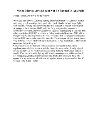 Mixed Martial Arts Should Not Be Banned In Australia
Mixed Martial Arts should not be banned.
When you hear of UFC (Ultimate fighting championship) or MMA (mixed martial
arts) many people would probably think of a brutal, bloody, barbaric cage fight
with no rules, battling until someone is knocked out cold. However, this image or
stereotype is far from what MMA really is. Early last year there was much
controversy when the Andrews Government legalised cage fighting in Victoria. This
ruling enabled the UFC 193 to be held at Etihad stadium in November 2015 which
brought over 40 million dollars to the local economy. Anti violenceadvocates called
for these UFC events to be banned in Australia. These narrow minded people have a
very distorted view of what UFC actually involves. Mixed martial arts ... Show more
content on Helpwriting.net ...
Competitors know the potential risks and injuries they could sustain. It is a
regulated, controlled environment and the chance for them to be critically injured
is very unlikely. Do we really want a nanny state dictating what we can and can t
watch? If we ban MMA the fighting will be driven underground and in turn it will
not be regulated, leading to more injuries and deaths. Put simply, to those who
oppose it being shown on television or are against people going to watch it live; if
you don t like it, don t watch
 
