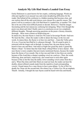 Analysis My Life Had Stood a Loaded Gun Essay
Emily Dickinson is a poet known for her cryptic, confusing language. Words are
often put together in an unusual way and create deciphering difficulties for the
reader. But behind all the confusion is a hidden meaning that becomes clear, and
one realizes that all the odd word choices were chosen for a specific reason. The
poem I will try to analyze is My Life Had Stood A Loaded Gun, or number 754. I find
this to be one of her most difficult poems to decode. However, I find the images
fascinating and the last stanzavery confusing but intriguing. What I first thought the
poem was about and what I finally came to a conclusion on are two completely
different thoughts. Through answering questions on the poem s literary elements,
thorough... Show more content on Helpwriting.net ...
In stanza two, the near rhyme is And now We roam in Sovereign Woods /And now
We hunt the Doe , where the reader is able to detect the long o in the two end
words. In stanza three, the rhyme is in lines two and four: ...Upon the Valley glow
/It is as a Vesuvian face/Had let it s pleasure through . The oh sound in glow is
mirrored with the longer ooh in through. In stanza four, the near rhyme can be
heard in lines one and three: And when at Night Our good Day done /I guard My
Master s Head / Tis better than the Eider Duck s/Deep Pillow to have shared . This
near rhyme is more complex than previously mentioned rhymes, because the reader
hears the rhyme of two sounds: Day in line one and Eider in line three are similar
because of the d and then a sharper sounding vowel an a and an e. Then, the words
following, done and duck, respectively, also sound near to each other again
because of the d, but this time the duller, lower sounding vowel comes from the o
and u. When Day done and Eider Duck are read out loud, the reader can hear the
double, almost alliteral sounds made from the repetitive d and corresponding
vowels. I found stanza five s near rhyme to have some debate: To foe of His I m
deadly foe /None stir the second time /On whom I lay a Yellow Eye /Or an emphatic
Thumb . Initially, I thought the near rhyme could be heard with time and thumb,
 
