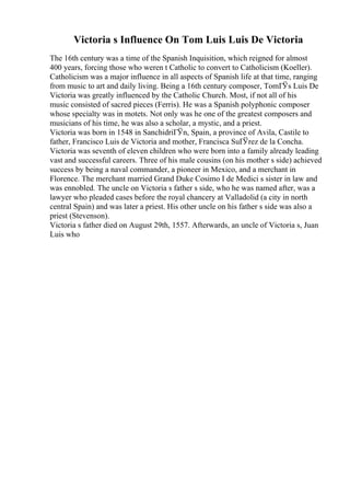 Victoria s Influence On Tom Luis Luis De Victoria
The 16th century was a time of the Spanish Inquisition, which reigned for almost
400 years, forcing those who weren t Catholic to convert to Catholicism (Koeller).
Catholicism was a major influence in all aspects of Spanish life at that time, ranging
from music to art and daily living. Being a 16th century composer, TomГЎs Luis De
Victoria was greatly influenced by the Catholic Church. Most, if not all of his
music consisted of sacred pieces (Ferris). He was a Spanish polyphonic composer
whose specialty was in motets. Not only was he one of the greatest composers and
musicians of his time, he was also a scholar, a mystic, and a priest.
Victoria was born in 1548 in SanchidriГЎn, Spain, a province of Avila, Castile to
father, Francisco Luis de Victoria and mother, Francisca SuГЎrez de la Concha.
Victoria was seventh of eleven children who were born into a family already leading
vast and successful careers. Three of his male cousins (on his mother s side) achieved
success by being a naval commander, a pioneer in Mexico, and a merchant in
Florence. The merchant married Grand Duke Cosimo I de Medici s sister in law and
was ennobled. The uncle on Victoria s father s side, who he was named after, was a
lawyer who pleaded cases before the royal chancery at Valladolid (a city in north
central Spain) and was later a priest. His other uncle on his father s side was also a
priest (Stevenson).
Victoria s father died on August 29th, 1557. Afterwards, an uncle of Victoria s, Juan
Luis who
 