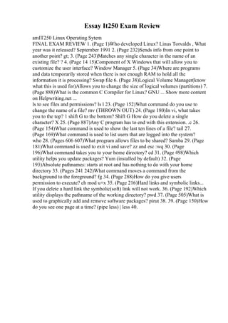 Essay It250 Exam Review
amIT250 Linux Operating Sytem
FINAL EXAM REVIEW 1. (Page 1)Who developed Linux? Linus Torvalds , What
year was it released? September 1991 2. (Page 232)Sends info from one point to
another point? gt; 3. (Page 243)Matches any single character in the name of an
existing file? ? 4. (Page 14 15)Component of X Windows that will allow you to
customize the user interface? Window Manager 5. (Page 34)Where are programs
and data temporarily stored when there is not enough RAM to hold all the
information it is processing? Swap file 6. (Page 38)Logical Volume Manager(know
what this is used for)Allows you to change the size of logical volumes (partitions) 7.
(Page 888)What is the common C Compiler for Linux? GNU ... Show more content
on Helpwriting.net ...
ls to see files and permissions? ls l 23. (Page 152)What command do you use to
change the name of a file? mv (THROWN OUT) 24. (Page 180)In vi, what takes
you to the top? 1 shift G to the bottom? Shift G How do you delete a single
character? X 25. (Page 887)Any C program has to end with this extension. .c 26.
(Page 154)What command is used to show the last ten lines of a file? tail 27.
(Page 169)What command is used to list users that are logged into the system?
who 28. (Pages 606 607)What program allows files to be shared? Samba 29. (Page
181)What command is used to exit vi and save? zz and esc :wq 30. (Page
196)What command takes you to your home directory? cd 31. (Page 498)Which
utility helps you update packages? Yum (installed by default) 32. (Page
193)Absolute pathnames: starts at root and has nothing to do with your home
directory 33. (Pages 241 242)What command moves a command from the
background to the foreground? fg 34. (Page 288)How do you give users
permission to execute? ch mod u+x 35. (Page 216)Hard links and symbolic links...
If you delete a hard link the symbolic(soft) link will not work. 36. (Page 192)Which
utility displays the pathname of the working directory? pwd 37. (Page 505)What is
used to graphically add and remove software packages? pirut 38. 39. (Page 150)How
do you see one page at a time? (pipe less) | less 40.
 