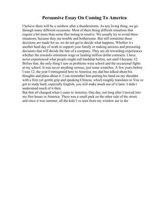 Persuasive Essay On Coming To America
I believe there will be a rainbow after a thunderstorm. As any living thing, we go
through many different occasions. Most of them being difficult situations that
require a bit more than some fine tuning to resolve. We usually try to avoid these
situations, because they are trouble and bothersome. But still sometime these
decisions are made for us, we do not get to decide what happens. Whether it s
another hard day of work to support your family or making anxious and pressuring
decisions that will decide the fate of a company. They are all rewarding experiences
whether the rewardis minimum wage or landing million dollar contracts. I have
never experienced what people might call hardship before, not until I became 12.
Before that, the only thing I saw as problems were school and the occasional fights
at my school. It was never anything serious, just some scratches. A few years before
I was 12, the year I immigrated here to America, my dad has talked about his
thoughts and plans about it. I can remember him putting his hand on my shoulder
with a firm yet gentle grip and speaking Chinese, which roughly translates to You ve
got to study hard, especially English, you will make much use of it later. I didn t
understand much of it then.
But that all changed when I came to America. One day, not long after I moved into
my first house in America. There was a small park on the other side of the street,
and since it was summer, all the kids I ve seen from my window are in the
 