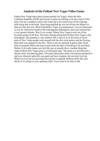 Analysis of the Fallout New Vegas Video Game
Fallout New Vegas takes place in post nuclear Las Vegas, where the New
California Republic (NCR) and Caesars Legion are battling it out for control of the
strip. You are a random courier who wakes up in the small town of New Springs
after being shot in the head. After being patched up, you set off into the Mojave to
find out who shot you. When FalloutNew Vegas was announced, I was not interested
in it at all. I had never heard of the Falloutgames beforehand, and it just seemed like
a very generic shooter. Was I ever wrong. Fallout New Vegas is now one of my
favourite games of all time. The most amazing thing about Fallout New Vegas is the
atmosphere. The gamehas a very nineteen fifty s style to it. In the more civilized
parts of New Vegas people walk around with the elvis style jackets and the flowing
skirts that were popular in the 50 s. There is also an optional in game radio which
belts out popular fifties and sixties tunes from the likes of Nat King Cole and Dean
Martin. It all really makes you feel like you re actually there. Another thing that
makes Fallout New Vegas great is overall game play. The game is a mix between a
shooter and a role playing game. The game takes place from a first person perspective
and your character generally uses guns and laser weapons, but you also level up.
When you level up you get experience points to upgrade different skills like your
ability to fix things or your speaking skills. If you want to be able to talk
 
