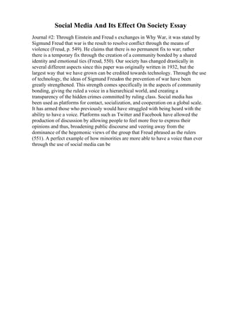 Social Media And Its Effect On Society Essay
Journal #2: Through Einstein and Freud s exchanges in Why War, it was stated by
Sigmund Freud that war is the result to resolve conflict through the means of
violence (Freud, p. 549). He claims that there is no permanent fix to war; rather
there is a temporary fix through the creation of a community bonded by a shared
identity and emotional ties (Freud, 550). Our society has changed drastically in
several different aspects since this paper was originally written in 1932, but the
largest way that we have grown can be credited towards technology. Through the use
of technology, the ideas of Sigmund Freudon the prevention of war have been
greatly strengthened. This strength comes specifically in the aspects of community
bonding, giving the ruled a voice in a hierarchical world, and creating a
transparency of the hidden crimes committed by ruling class. Social media has
been used as platforms for contact, socialization, and cooperation on a global scale.
It has armed those who previously would have struggled with being heard with the
ability to have a voice. Platforms such as Twitter and Facebook have allowed the
production of discussion by allowing people to feel more free to express their
opinions and thus, broadening public discourse and veering away from the
dominance of the hegemonic views of the group that Freud phrased as the rulers
(551). A perfect example of how minorities are more able to have a voice than ever
through the use of social media can be
 