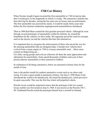 1768 Car History
When Nicolas Joseph Cugnot invented the first automobile in 1768 he had no idea
that it would grow to the magnitude in which it is today. The automotive industry has
been thriving for decades, raising the bar each year on luxury and car performance.
The first automobile was powered by steam; it would be nearly thirty years later
before the first internal combustion enginepowered automobilewas introduced.
Then in 1886 Karl Benz created the first gasoline powered vehicle. Although he went
through several prototypes of automobiles within his lifetime, he created the
foundation for the vehicles we drive today. His ingenuity paved the road for concepts
such as the electric car and the vehicles that burn fuel alternatives.
It is important that we recognize the achievements of those who paved the way for
the amazing automobiles that are designed today. Consider how vehicles have
evolved from a steam engine in 1768 to a luxury automobile such ... Show more
content on Helpwriting.net ...
Car clubs, racing groups and avid car collectors all share the same appreciation and
admiration for automobiles. Some spend thousands of dollars each year in their
prized collector automobiles or their automotive hobbies.
In celebration of all things automotive, below are automotive history facts for the
month of June.
June is the perfect month for outdoor automotive events such as car shows and
racing. It is also a great month in automotive history. On June 4, 1896 Henry Ford
introduced the world to his Quadricycle. He tested the Quadricycle, which proved to
be quite successful. This was the first four wheel self propelled vehicle.
Porsche lovers would be surprised to know that the prototype of the two seated
luxury mobile was first tested on June 8, 1948. It was known as the Porsche 356 1.
Dr. Ferdinand Porsche tested the prototype himself near a sawmill in Gmund,
 