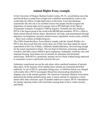 Animal Rights Essay example
At the University of Oregon, Barbara Gorden Lickey, Ph. D., sewed kittens eyes shut
and forced them to jump from a height onto a platform surrounded by water so she
could study the effects of sight deprivation on the brain. Cruel and inhumane
experiments like this one is an excellent reason why people should recognize the
importance of animal right activist groups such as PETA(People of the Ethical
Treatmentof Animals). Founded in 1980 by Ingrid E. Newkirk and Alex Pacheco,
PETA is the largest group in the world with 600,000 plus members. PETA s effort to
delete animal abusein factory farms, laboratories, fur trade, and entertainment through
education, investigations, research, animal rescues, legislation, social events, celebrity
... Show more content on Helpwriting.net ...
The USDA found that Boys Town failed to comply with the Animal Welfare Act.
PETA also discovered that only twenty three out of fifty four dogs slated for cancer
experiments at the City of Hope, a federally funded laboratory, survived long enough
for the actual experiment to begin. The rest died of infections, poisoning, anesthesia
overdose, and other causes linked to gross negligence, inadequate veterinary care, and
improper housing. Such abuse acts on animals are inhumane and absolutely
unnecessary. With PETA s protection, animals can live freely without being subjected
to researchers invasive and hostile terrorists like acts.
Laboratory experiments are not the only place where unethical treatment of animals
takes place. In the business of fur trading many animals are tormented and killed
ruthlessly. In one of PETA s precedent setting cases, a California furrier was charged
with cruelty after a PETA investigator filmed him electrocuting chinchillas by
clipping wires to the animals genitals. The American Veterinary Medical Association
denounced the killing method saying, quot; it causes animals to experience a heart
attack while fully conscious. quot; In another undercover expose, PETA videotaped a
fur rancher injecting minks with weed killer causing them to have violent seizures
and finally
 