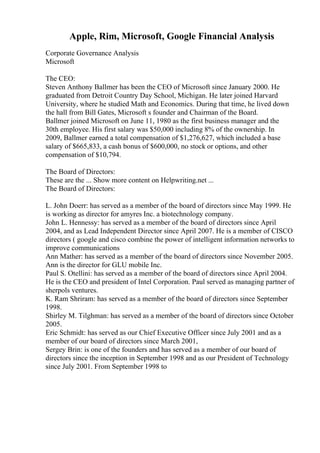 Apple, Rim, Microsoft, Google Financial Analysis
Corporate Governance Analysis
Microsoft
The CEO:
Steven Anthony Ballmer has been the CEO of Microsoft since January 2000. He
graduated from Detroit Country Day School, Michigan. He later joined Harvard
University, where he studied Math and Economics. During that time, he lived down
the hall from Bill Gates, Microsoft s founder and Chairman of the Board.
Ballmer joined Microsoft on June 11, 1980 as the first business manager and the
30th employee. His first salary was $50,000 including 8% of the ownership. In
2009, Ballmer earned a total compensation of $1,276,627, which included a base
salary of $665,833, a cash bonus of $600,000, no stock or options, and other
compensation of $10,794.
The Board of Directors:
These are the ... Show more content on Helpwriting.net ...
The Board of Directors:
L. John Doerr: has served as a member of the board of directors since May 1999. He
is working as director for amyres Inc. a biotechnology company.
John L. Hennessy: has served as a member of the board of directors since April
2004, and as Lead Independent Director since April 2007. He is a member of CISCO
directors ( google and cisco combine the power of intelligent information networks to
improve communications
Ann Mather: has served as a member of the board of directors since November 2005.
Ann is the director for GLU mobile Inc.
Paul S. Otellini: has served as a member of the board of directors since April 2004.
He is the CEO and president of Intel Corporation. Paul served as managing partner of
sherpols ventures.
K. Ram Shriram: has served as a member of the board of directors since September
1998.
Shirley M. Tilghman: has served as a member of the board of directors since October
2005.
Eric Schmidt: has served as our Chief Executive Officer since July 2001 and as a
member of our board of directors since March 2001,
Sergey Brin: is one of the founders and has served as a member of our board of
directors since the inception in September 1998 and as our President of Technology
since July 2001. From September 1998 to
 