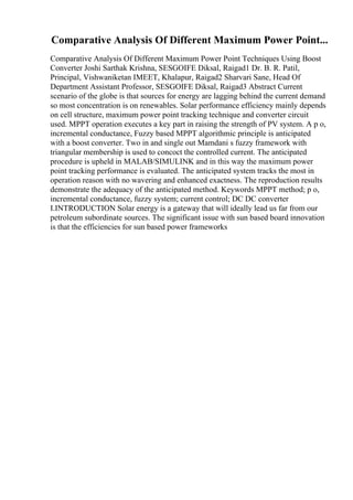 Comparative Analysis Of Different Maximum Power Point...
Comparative Analysis Of Different Maximum Power Point Techniques Using Boost
Converter Joshi Sarthak Krishna, SESGOIFE Diksal, Raigad1 Dr. B. R. Patil,
Principal, Vishwaniketan IMEET, Khalapur, Raigad2 Sharvari Sane, Head Of
Department Assistant Professor, SESGOIFE Diksal, Raigad3 Abstract Current
scenario of the globe is that sources for energy are lagging behind the current demand
so most concentration is on renewables. Solar performance efficiency mainly depends
on cell structure, maximum power point tracking technique and converter circuit
used. MPPT operation executes a key part in raising the strength of PV system. A p o,
incremental conductance, Fuzzy based MPPT algorithmic principle is anticipated
with a boost converter. Two in and single out Mamdani s fuzzy framework with
triangular membership is used to concoct the controlled current. The anticipated
procedure is upheld in MALAB/SIMULINK and in this way the maximum power
point tracking performance is evaluated. The anticipated system tracks the most in
operation reason with no wavering and enhanced exactness. The reproduction results
demonstrate the adequacy of the anticipated method. Keywords MPPT method; p o,
incremental conductance, fuzzy system; current control; DC DC converter
I.INTRODUCTION Solar energy is a gateway that will ideally lead us far from our
petroleum subordinate sources. The significant issue with sun based board innovation
is that the efficiencies for sun based power frameworks
 